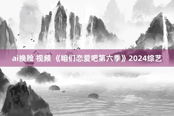 ai换脸 视频 《咱们恋爱吧第六季》2024综艺