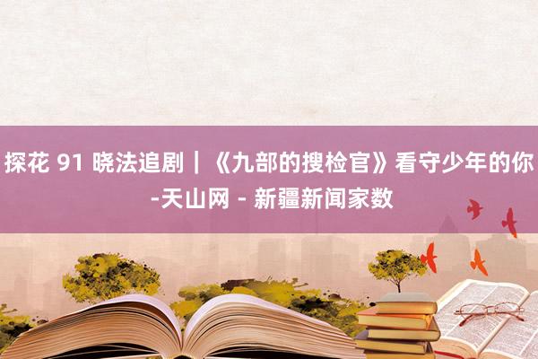 探花 91 晓法追剧｜《九部的搜检官》看守少年的你 -天山网 - 新疆新闻家数