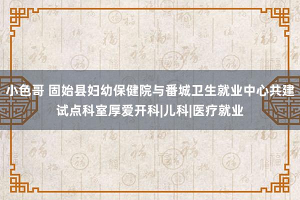 小色哥 固始县妇幼保健院与番城卫生就业中心共建试点科室厚爱开科|儿科|医疗就业