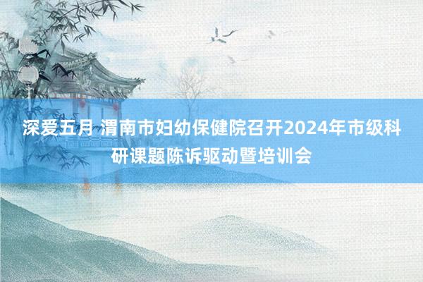 深爱五月 渭南市妇幼保健院召开2024年市级科研课题陈诉驱动暨培训会