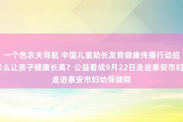 一个色农夫导航 中国儿童助长发育健康传播行动招募令——怎么让孩子健康长高？公益看成9月22日走进泰安市妇幼保健院