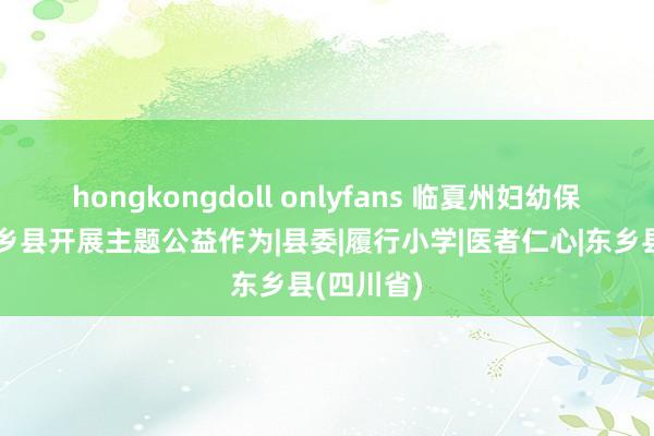 hongkongdoll onlyfans 临夏州妇幼保健院赴东乡县开展主题公益作为|县委|履行小学|医者仁心|东乡县(四川省)