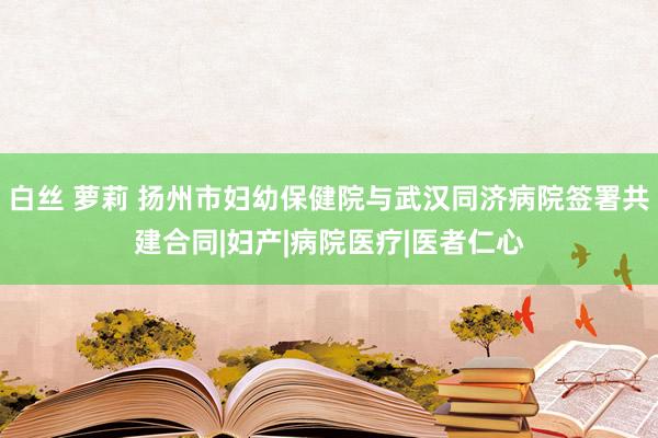 白丝 萝莉 扬州市妇幼保健院与武汉同济病院签署共建合同|妇产|病院医疗|医者仁心