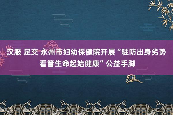 汉服 足交 永州市妇幼保健院开展“驻防出身劣势 看管生命起始健康”公益手脚