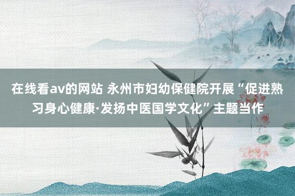 在线看av的网站 永州市妇幼保健院开展“促进熟习身心健康·发扬中医国学文化”主题当作