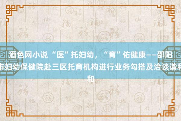 酒色网小说 “医”托妇幼，“育”佑健康——邵阳市妇幼保健院赴三区托育机构进行业务勾搭及洽谈谐和