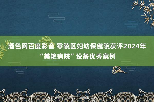 酒色网百度影音 零陵区妇幼保健院获评2024年“美艳病院”设备优秀案例