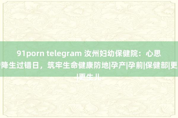 91porn telegram 汝州妇幼保健院：心思防护降生过错日，筑牢生命健康防地|孕产|孕前|保健部|更生儿