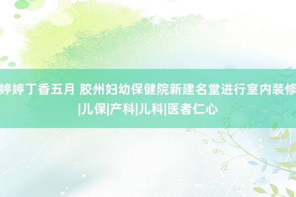 婷婷丁香五月 胶州妇幼保健院新建名堂进行室内装修|儿保|产科|儿科|医者仁心