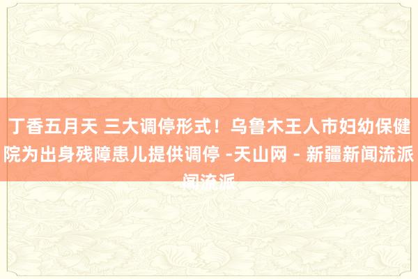 丁香五月天 三大调停形式！乌鲁木王人市妇幼保健院为出身残障患儿提供调停 -天山网 - 新疆新闻流派