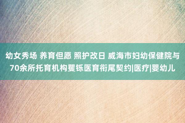 幼女秀场 养育但愿 照护改日 威海市妇幼保健院与70余所托育机构矍铄医育衔尾契约|医疗|婴幼儿