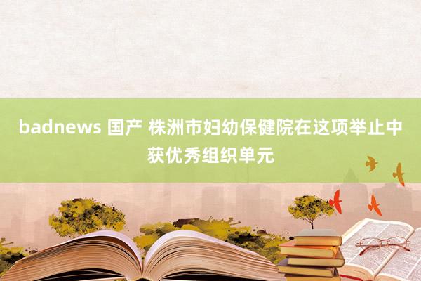 badnews 国产 株洲市妇幼保健院在这项举止中获优秀组织单元