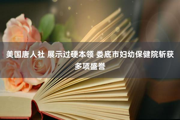 美国唐人社 展示过硬本领 娄底市妇幼保健院斩获多项盛誉