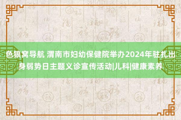 色狼窝导航 渭南市妇幼保健院举办2024年驻扎出身弱势日主题义诊宣传活动|儿科|健康素养