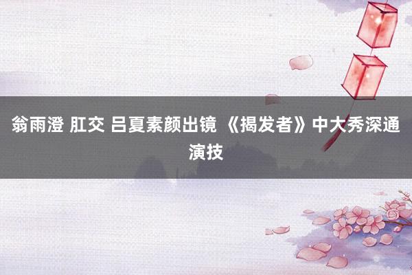 翁雨澄 肛交 吕夏素颜出镜 《揭发者》中大秀深通演技