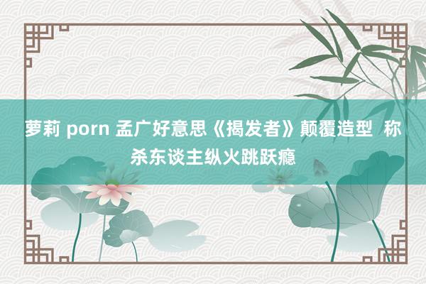 萝莉 porn 孟广好意思《揭发者》颠覆造型  称杀东谈主纵火跳跃瘾