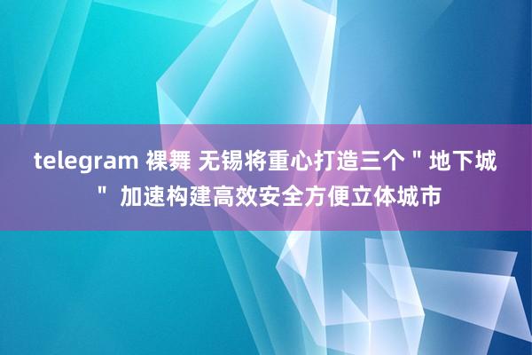 telegram 裸舞 无锡将重心打造三个＂地下城＂ 加速构建高效安全方便立体城市