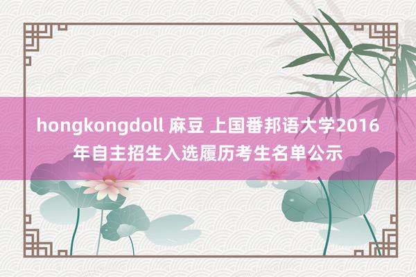 hongkongdoll 麻豆 上国番邦语大学2016年自主招生入选履历考生名单公示