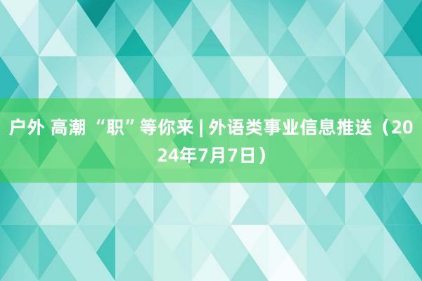 户外 高潮 “职”等你来 | 外语类事业信息推送（2024年7月7日）